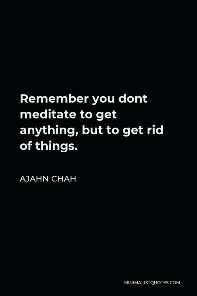 Ajahn Chah Quote - Remember you dont meditate to get anything, but to get rid of things.