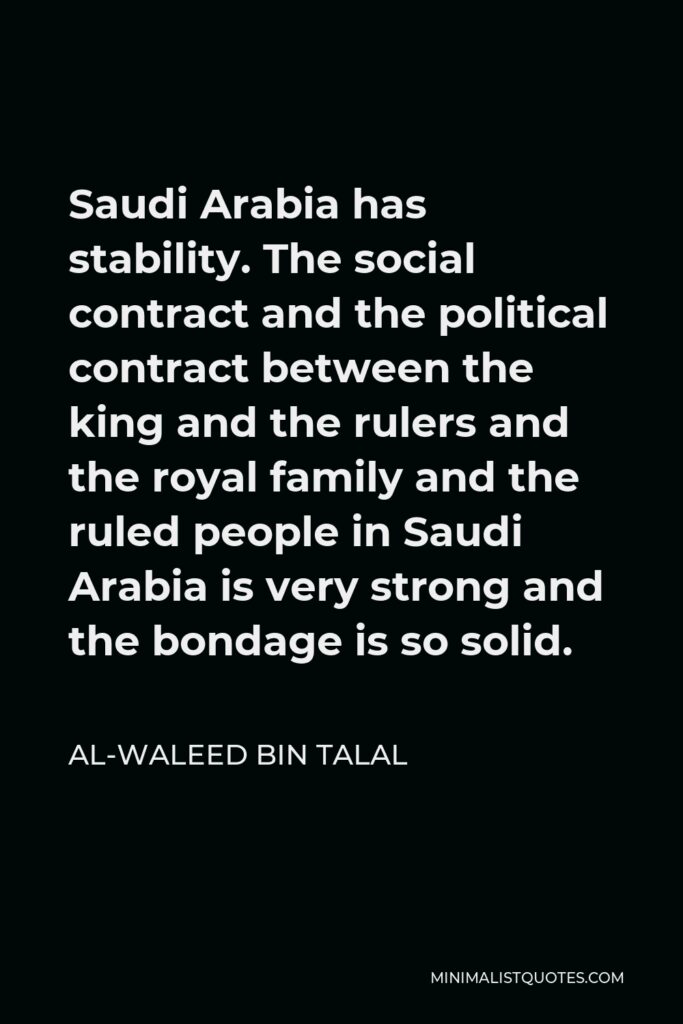 Al-Waleed bin Talal Quote - Saudi Arabia has stability. The social contract and the political contract between the king and the rulers and the royal family and the ruled people in Saudi Arabia is very strong and the bondage is so solid.