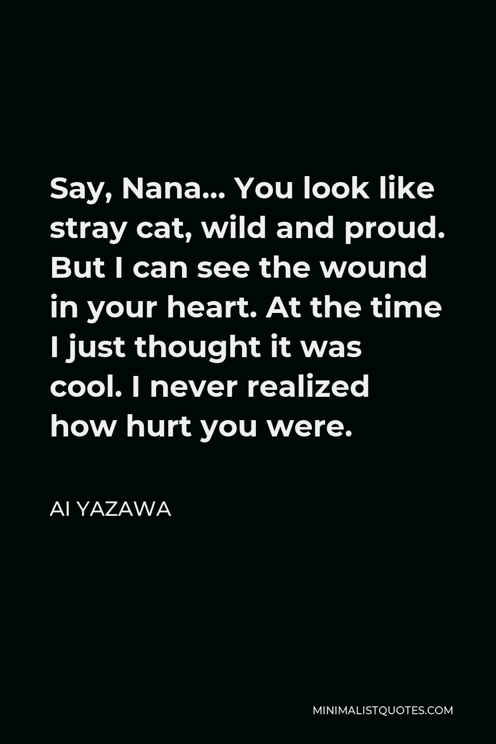 Ai Yazawa Quote - Say, Nana… You look like stray cat, wild and proud. But I can see the wound in your heart. At the time I just thought it was cool. I never realized how hurt you were.