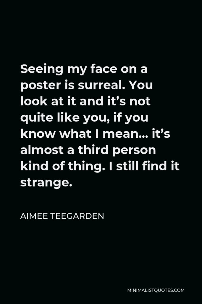 Aimee Teegarden Quote - Seeing my face on a poster is surreal. You look at it and it’s not quite like you, if you know what I mean… it’s almost a third person kind of thing. I still find it strange.