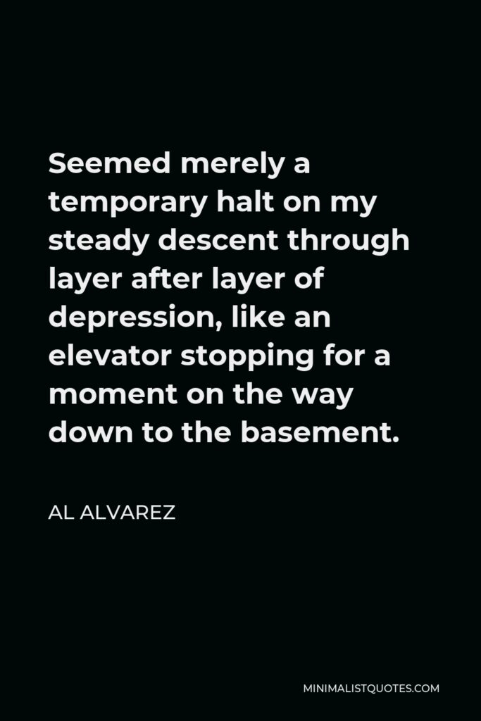 Al Alvarez Quote - Seemed merely a temporary halt on my steady descent through layer after layer of depression, like an elevator stopping for a moment on the way down to the basement.