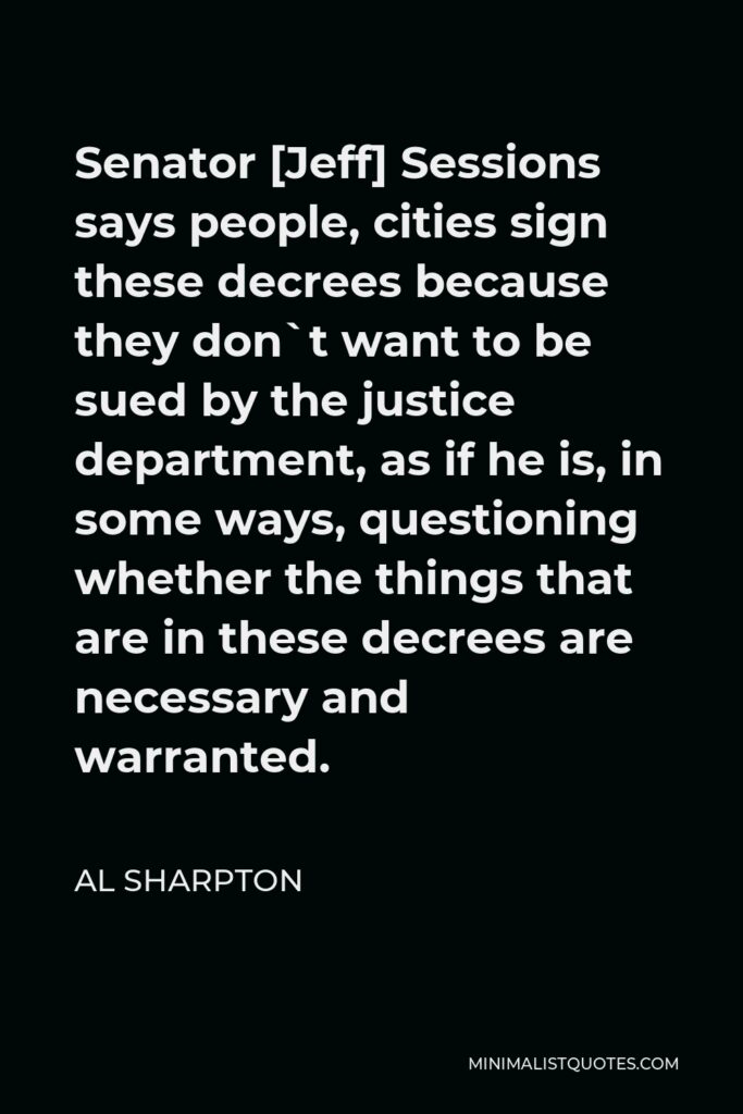 Al Sharpton Quote - Senator [Jeff] Sessions says people, cities sign these decrees because they don`t want to be sued by the justice department, as if he is, in some ways, questioning whether the things that are in these decrees are necessary and warranted.