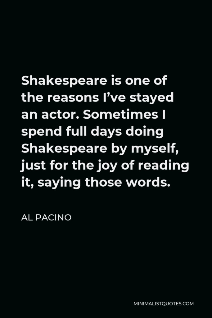 Al Pacino Quote - Shakespeare is one of the reasons I’ve stayed an actor. Sometimes I spend full days doing Shakespeare by myself, just for the joy of reading it, saying those words.