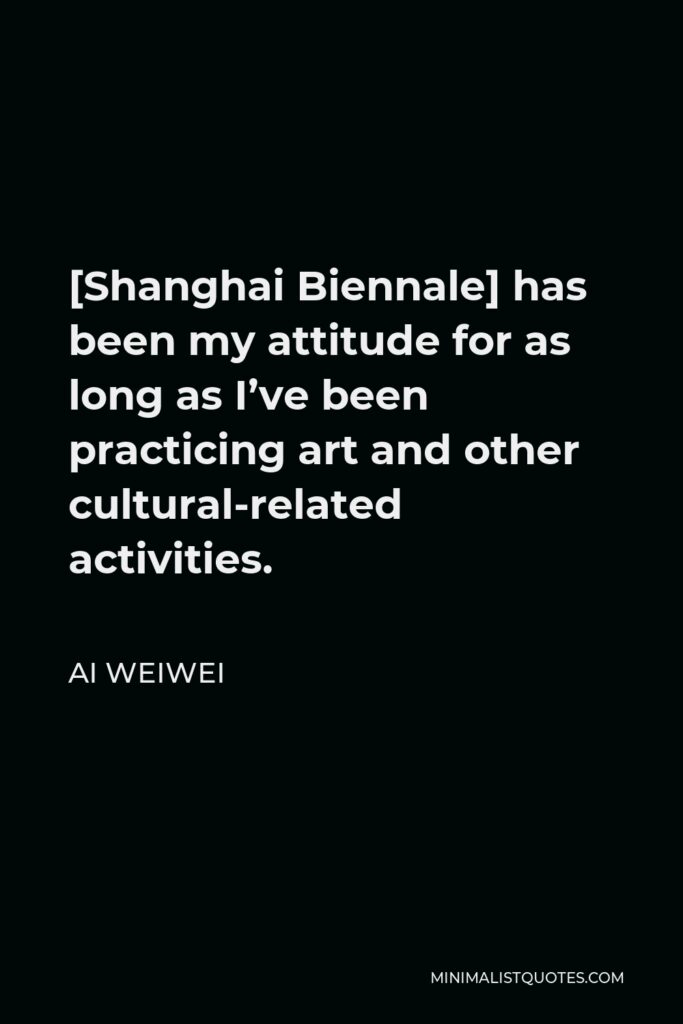 Ai Weiwei Quote - [Shanghai Biennale] has been my attitude for as long as I’ve been practicing art and other cultural-related activities.