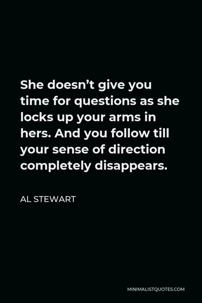 Al Stewart Quote - She doesn’t give you time for questions as she locks up your arms in hers. And you follow till your sense of direction completely disappears.