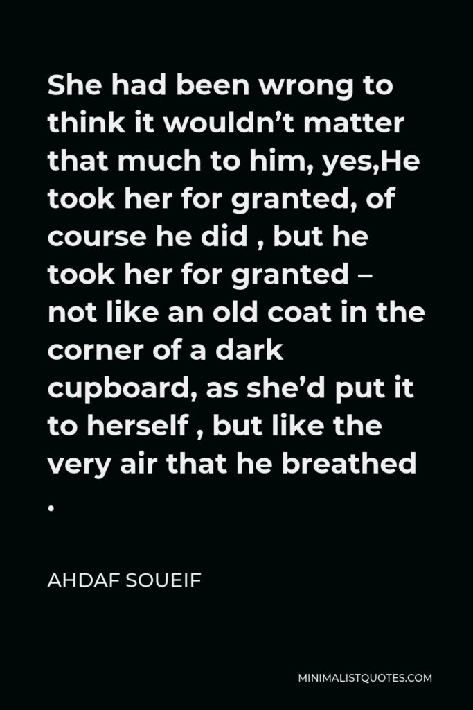 Ahdaf Soueif Quote - She had been wrong to think it wouldn’t matter that much to him, yes,He took her for granted, of course he did , but he took her for granted – not like an old coat in the corner of a dark cupboard, as she’d put it to herself , but like the very air that he breathed .