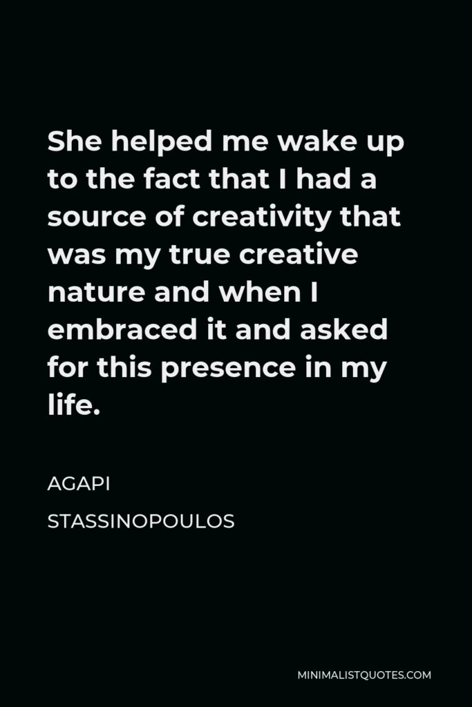 Agapi Stassinopoulos Quote - She helped me wake up to the fact that I had a source of creativity that was my true creative nature and when I embraced it and asked for this presence in my life.