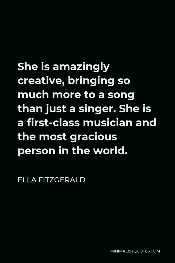 Ella Fitzgerald Quote - She is amazingly creative, bringing so much more to a song than just a singer. She is a first-class musician and the most gracious person in the world.