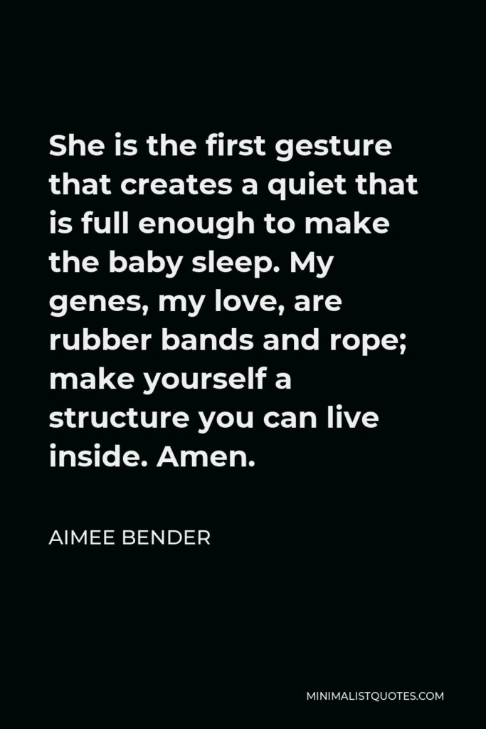 Aimee Bender Quote - She is the first gesture that creates a quiet that is full enough to make the baby sleep. My genes, my love, are rubber bands and rope; make yourself a structure you can live inside. Amen.