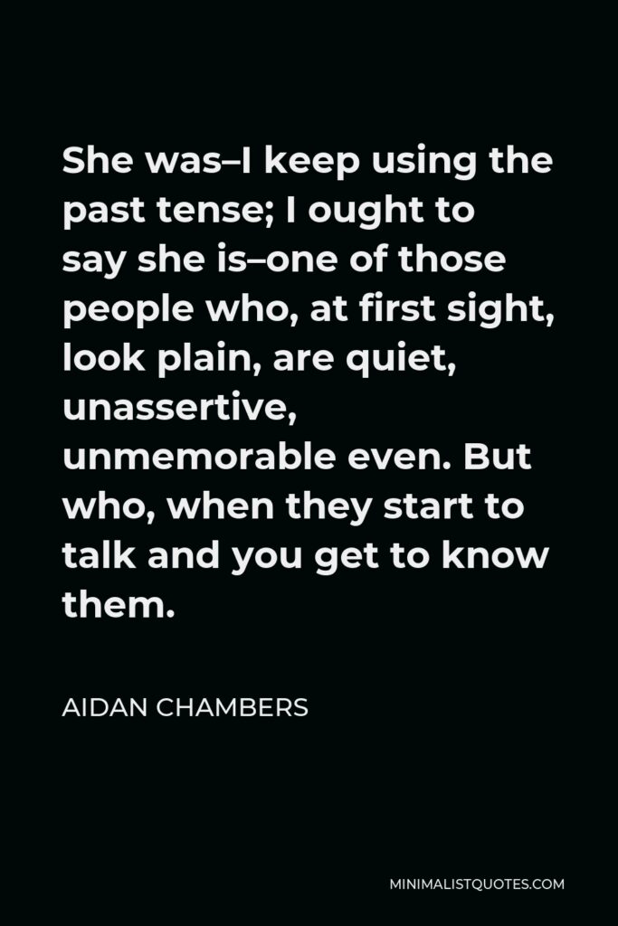 Aidan Chambers Quote - She was–I keep using the past tense; I ought to say she is–one of those people who, at first sight, look plain, are quiet, unassertive, unmemorable even. But who, when they start to talk and you get to know them.