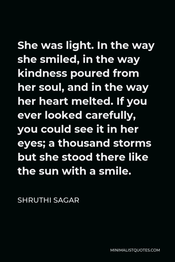 Shruthi Sagar Quote - She was light. In the way she smiled, in the way kindness poured from her soul, and in the way her heart melted. If you ever looked carefully, you could see it in her eyes; a thousand storms but she stood there like the sun with a smile.