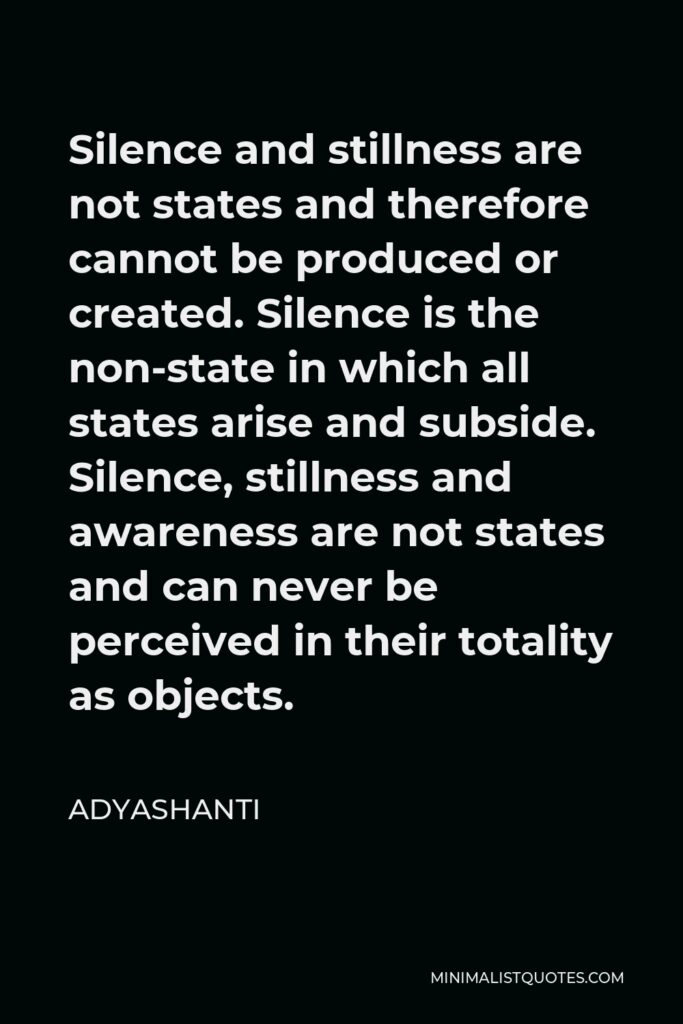 Adyashanti Quote - Silence and stillness are not states and therefore cannot be produced or created. Silence is the non-state in which all states arise and subside. Silence, stillness and awareness are not states and can never be perceived in their totality as objects.