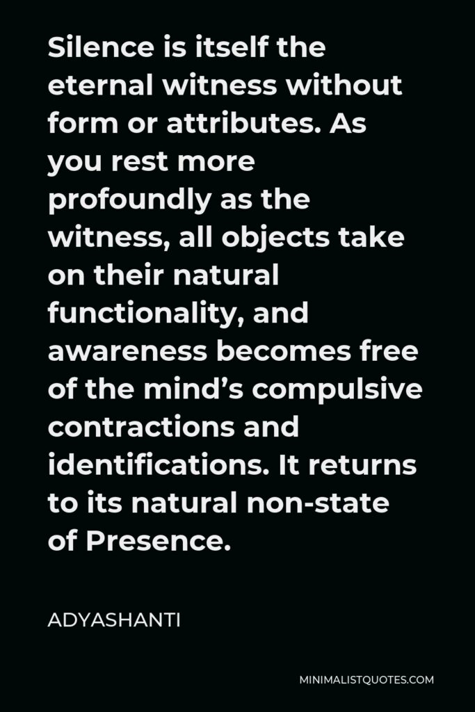 Adyashanti Quote - Silence is itself the eternal witness without form or attributes. As you rest more profoundly as the witness, all objects take on their natural functionality, and awareness becomes free of the mind’s compulsive contractions and identifications. It returns to its natural non-state of Presence.