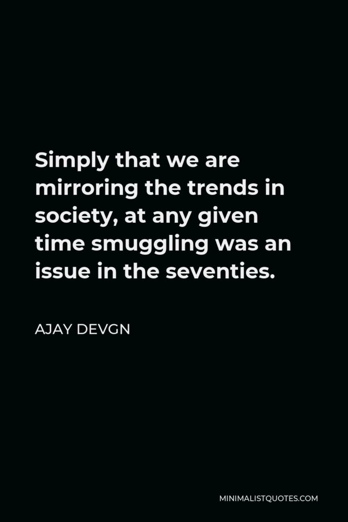 Ajay Devgn Quote - Simply that we are mirroring the trends in society, at any given time smuggling was an issue in the seventies.