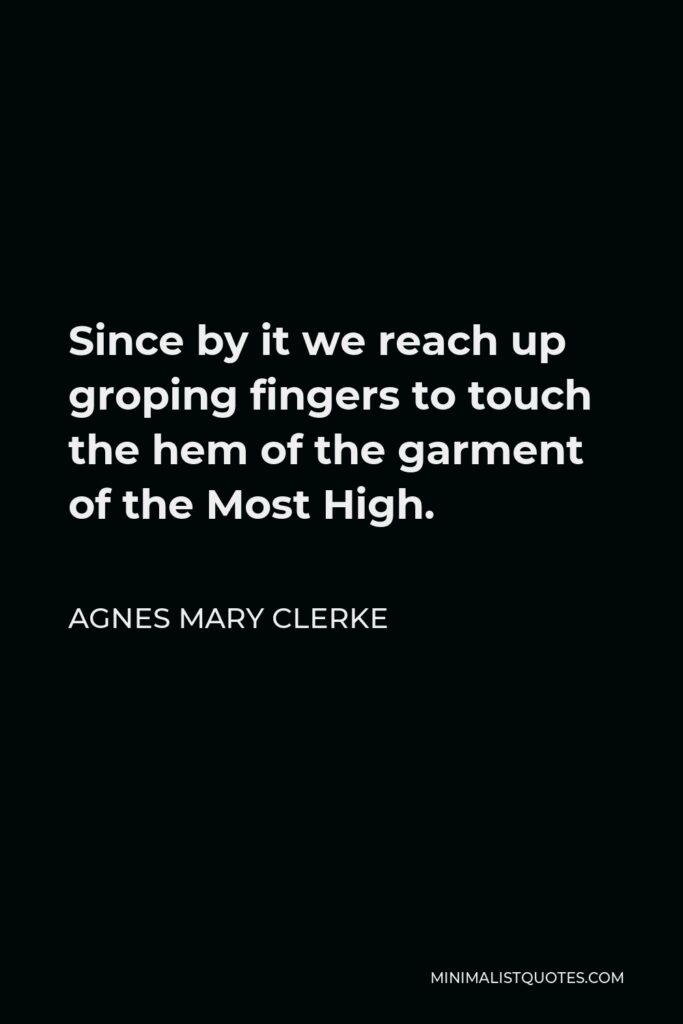 Agnes Mary Clerke Quote - Since by it we reach up groping fingers to touch the hem of the garment of the Most High.