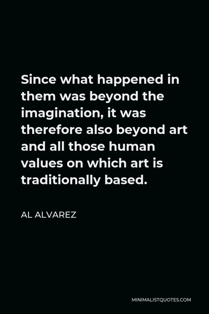 Al Alvarez Quote - Since what happened in them was beyond the imagination, it was therefore also beyond art and all those human values on which art is traditionally based.