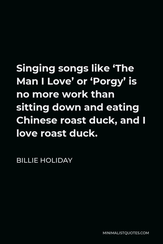 Billie Holiday Quote - Singing songs like ‘The Man I Love’ or ‘Porgy’ is no more work than sitting down and eating Chinese roast duck, and I love roast duck.