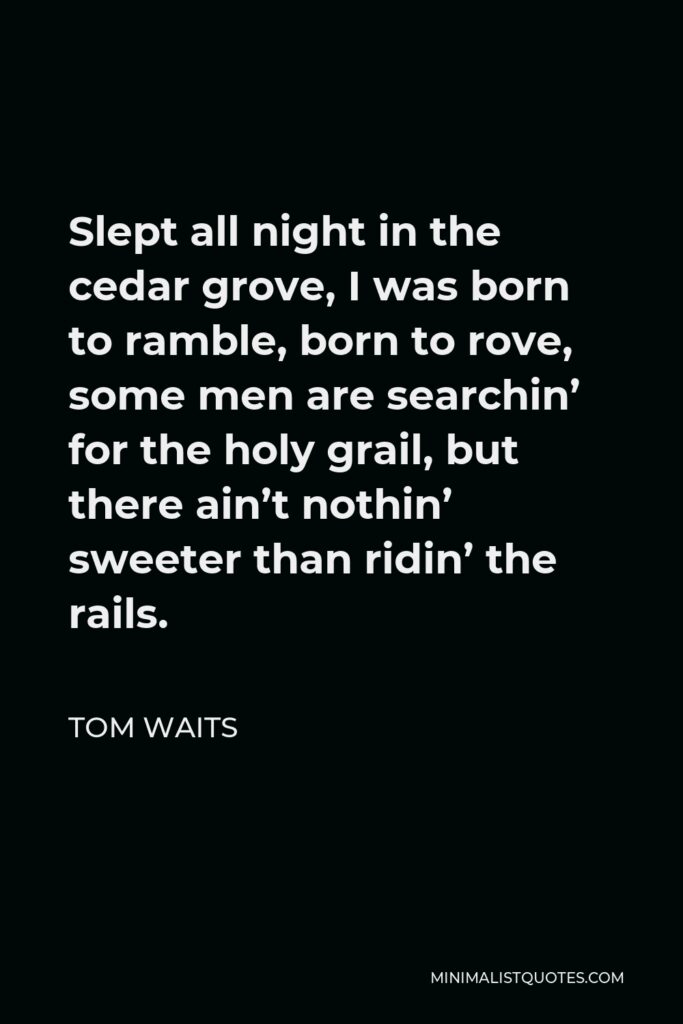 Tom Waits Quote - Slept all night in the cedar grove, I was born to ramble, born to rove, some men are searchin’ for the holy grail, but there ain’t nothin’ sweeter than ridin’ the rails.