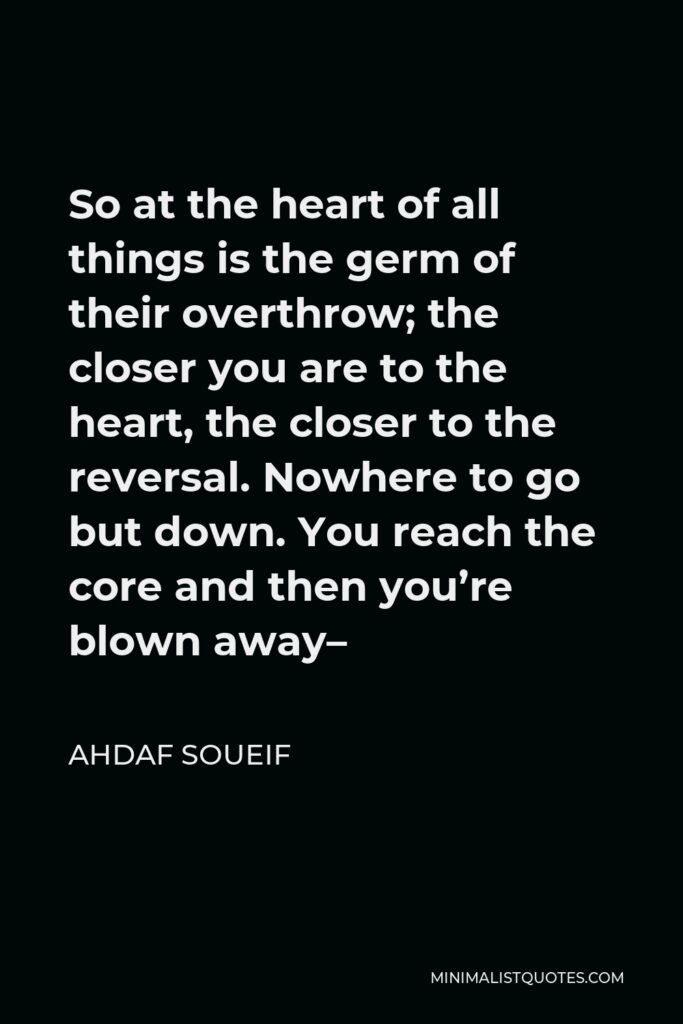 Ahdaf Soueif Quote - So at the heart of all things is the germ of their overthrow; the closer you are to the heart, the closer to the reversal. Nowhere to go but down. You reach the core and then you’re blown away–