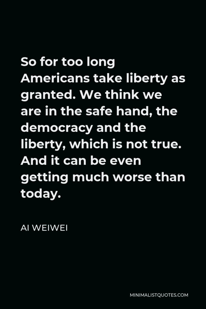 Ai Weiwei Quote - So for too long Americans take liberty as granted. We think we are in the safe hand, the democracy and the liberty, which is not true. And it can be even getting much worse than today.