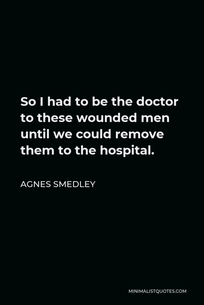 Agnes Smedley Quote - So I had to be the doctor to these wounded men until we could remove them to the hospital.