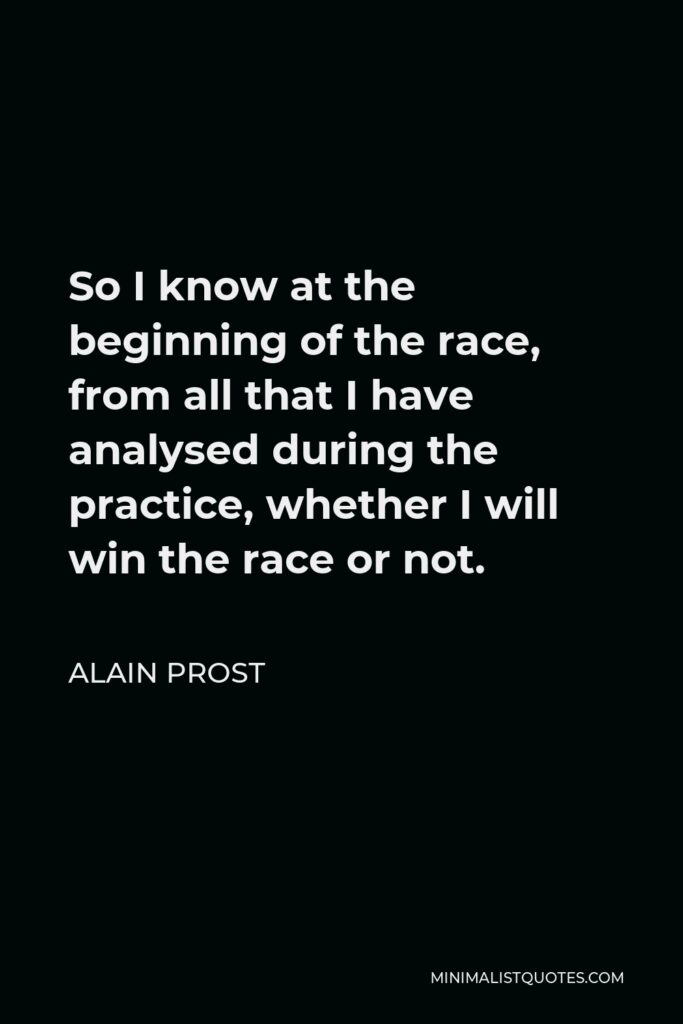 Alain Prost Quote - So I know at the beginning of the race, from all that I have analysed during the practice, whether I will win the race or not.