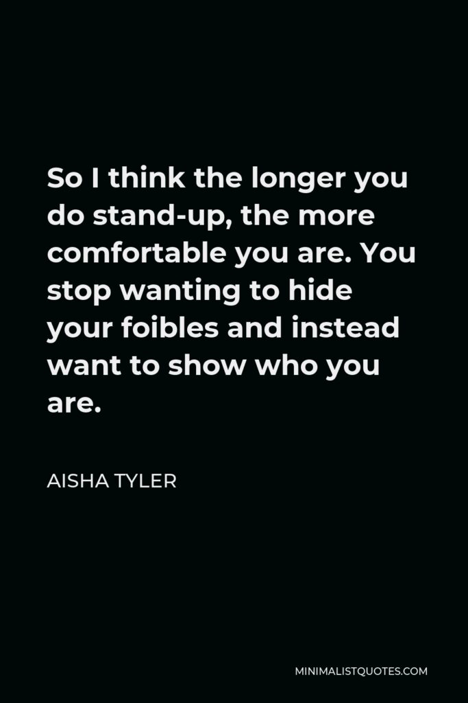 Aisha Tyler Quote - So I think the longer you do stand-up, the more comfortable you are. You stop wanting to hide your foibles and instead want to show who you are.