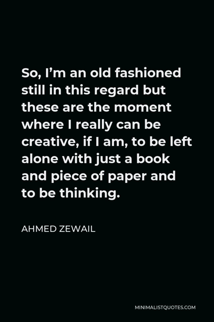 Ahmed Zewail Quote - So, I’m an old fashioned still in this regard but these are the moment where I really can be creative, if I am, to be left alone with just a book and piece of paper and to be thinking.