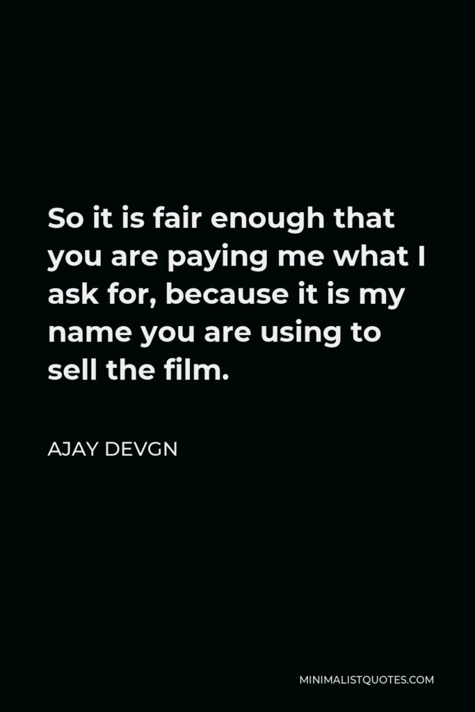 Ajay Devgn Quote - So it is fair enough that you are paying me what I ask for, because it is my name you are using to sell the film.