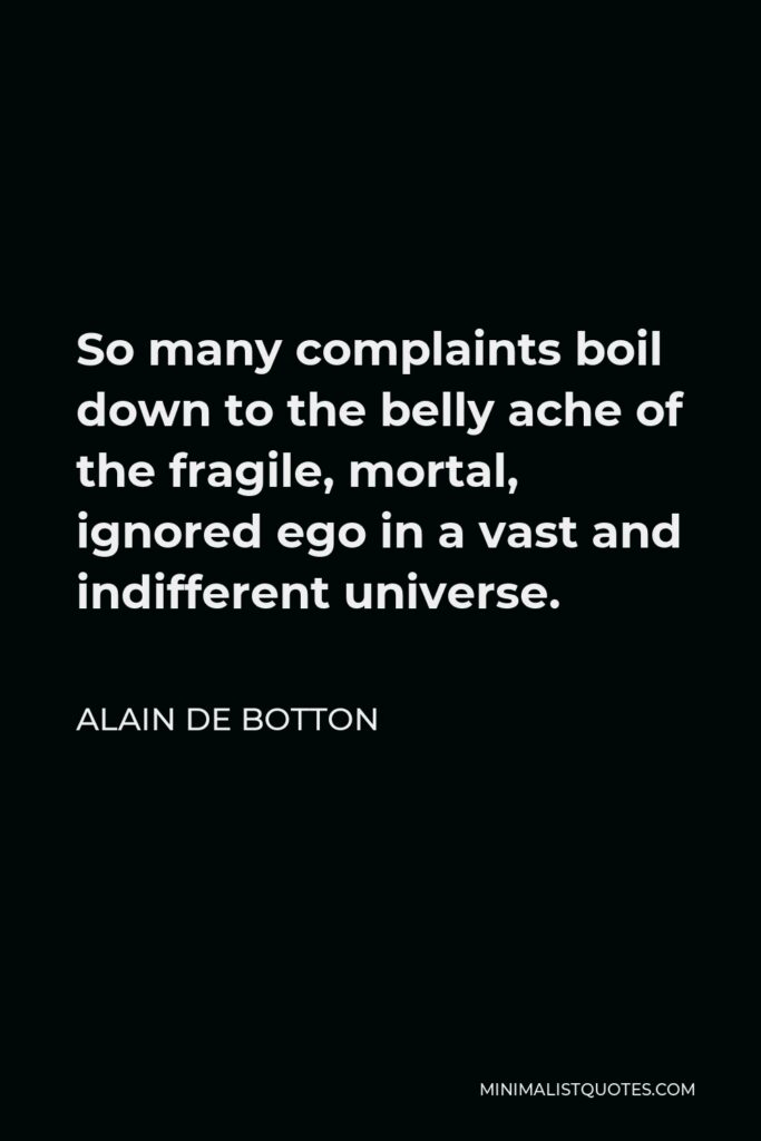 Alain de Botton Quote - So many complaints boil down to the belly ache of the fragile, mortal, ignored ego in a vast and indifferent universe.