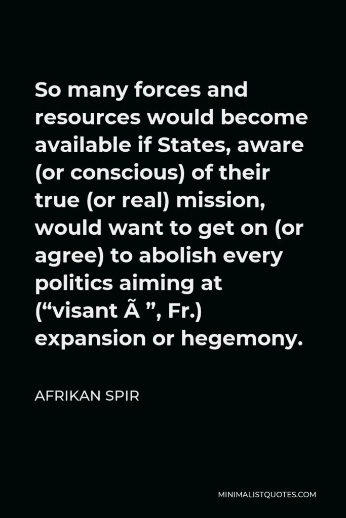 Afrikan Spir Quote - So many forces and resources would become available if States, aware (or conscious) of their true (or real) mission, would want to get on (or agree) to abolish every politics aiming at (“visant à”, Fr.) expansion or hegemony.