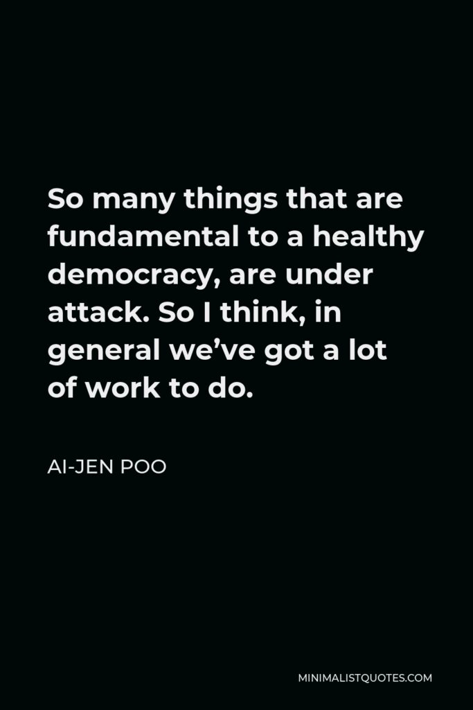 Ai-jen Poo Quote - So many things that are fundamental to a healthy democracy, are under attack. So I think, in general we’ve got a lot of work to do.