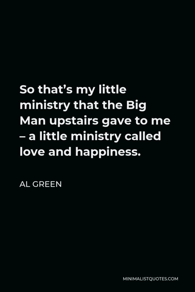 Al Green Quote - So that’s my little ministry that the Big Man upstairs gave to me – a little ministry called love and happiness.