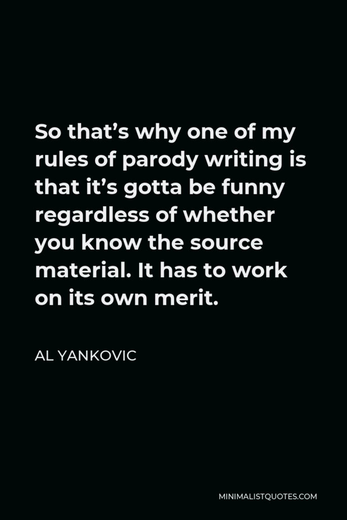 Al Yankovic Quote - So that’s why one of my rules of parody writing is that it’s gotta be funny regardless of whether you know the source material. It has to work on its own merit.