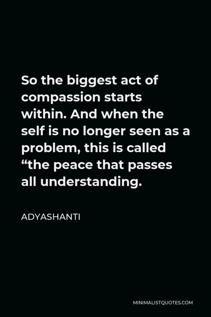Adyashanti Quote - So the biggest act of compassion starts within. And when the self is no longer seen as a problem, this is called “the peace that passes all understanding.