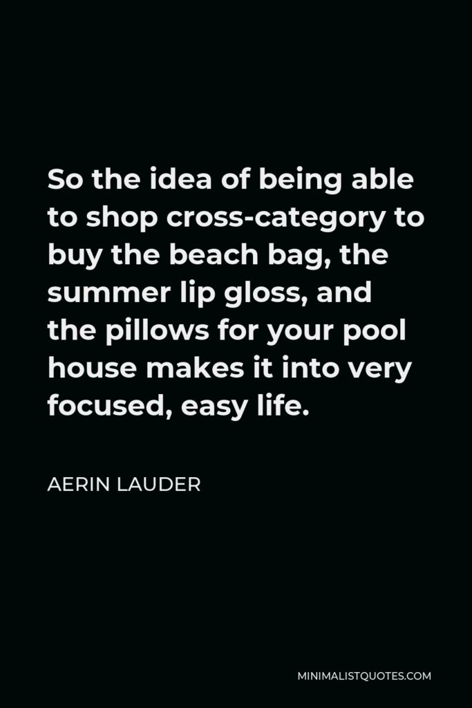 Aerin Lauder Quote - So the idea of being able to shop cross-category to buy the beach bag, the summer lip gloss, and the pillows for your pool house makes it into very focused, easy life.
