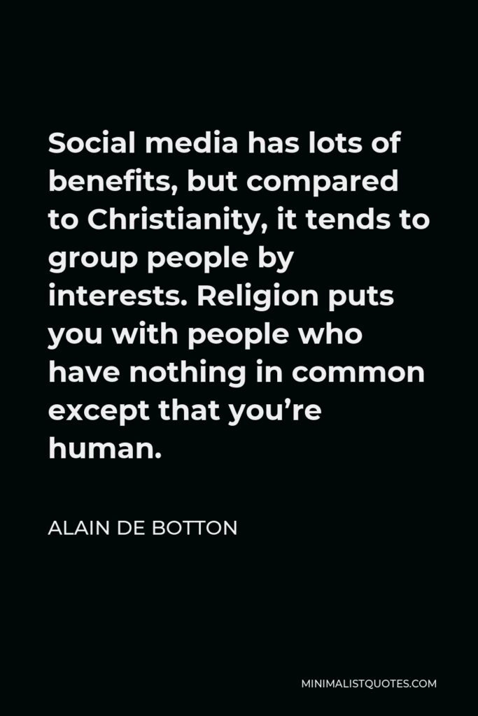 Alain de Botton Quote - Social media has lots of benefits, but compared to Christianity, it tends to group people by interests. Religion puts you with people who have nothing in common except that you’re human.