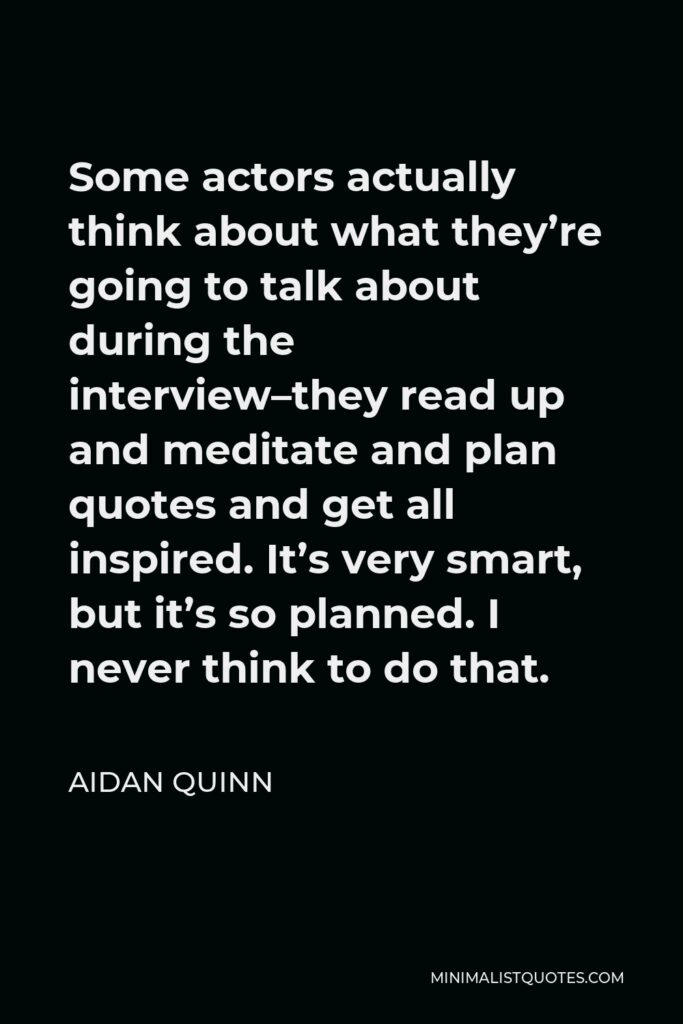 Aidan Quinn Quote - Some actors actually think about what they’re going to talk about during the interview–they read up and meditate and plan quotes and get all inspired. It’s very smart, but it’s so planned. I never think to do that.