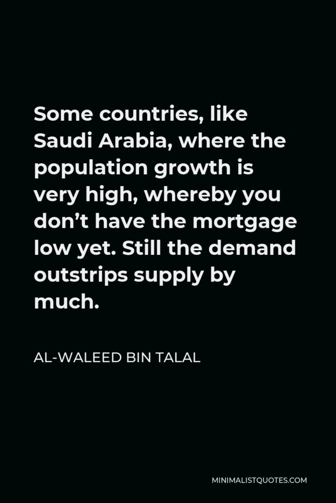 Al-Waleed bin Talal Quote - Some countries, like Saudi Arabia, where the population growth is very high, whereby you don’t have the mortgage low yet. Still the demand outstrips supply by much.