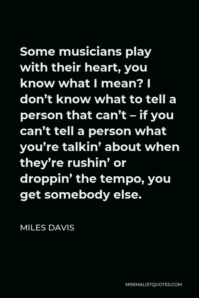 Miles Davis Quote - Some musicians play with their heart, you know what I mean? I don’t know what to tell a person that can’t – if you can’t tell a person what you’re talkin’ about when they’re rushin’ or droppin’ the tempo, you get somebody else.