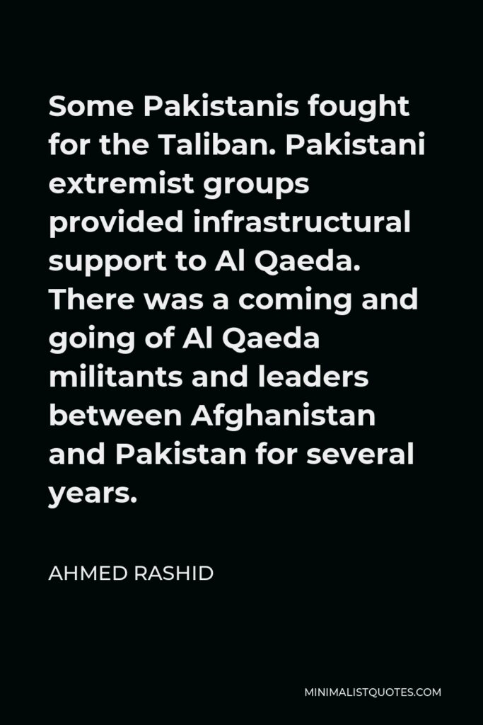 Ahmed Rashid Quote - Some Pakistanis fought for the Taliban. Pakistani extremist groups provided infrastructural support to Al Qaeda. There was a coming and going of Al Qaeda militants and leaders between Afghanistan and Pakistan for several years.