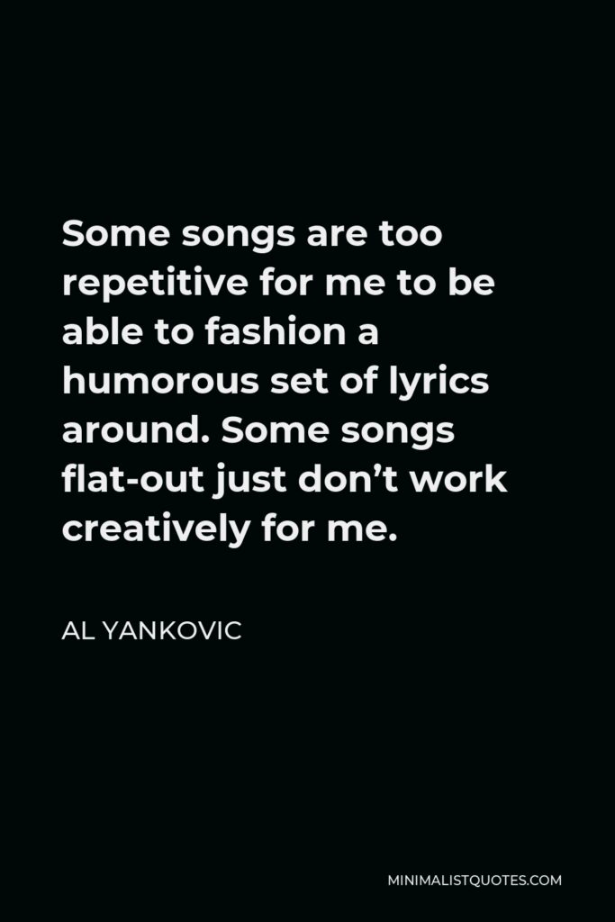 Al Yankovic Quote - Some songs are too repetitive for me to be able to fashion a humorous set of lyrics around. Some songs flat-out just don’t work creatively for me.