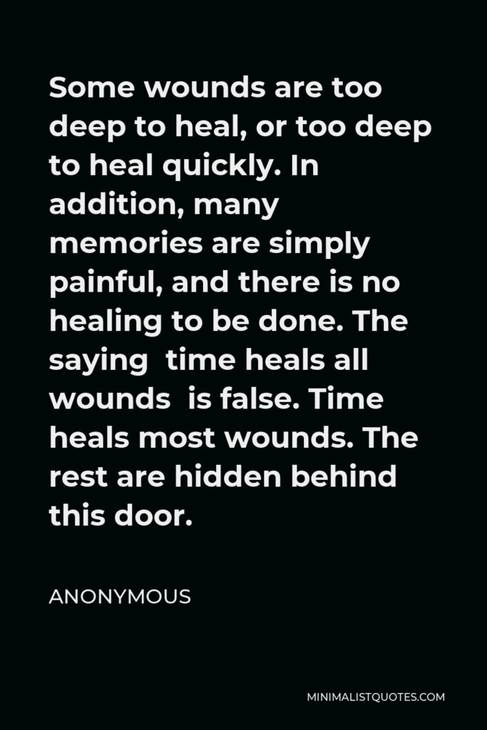 Anonymous Quote - Some wounds are too deep to heal, or too deep to heal quickly. In addition, many memories are simply painful, and there is no healing to be done. The saying time heals all wounds is false. Time heals most wounds. The rest are hidden behind this door.