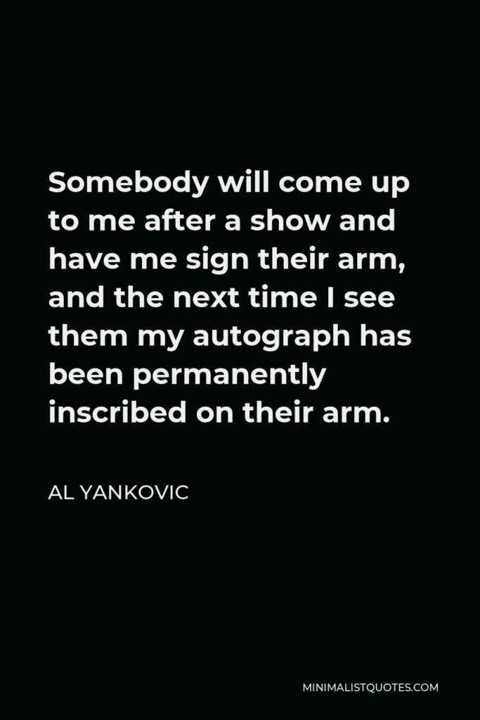 Al Yankovic Quote - Somebody will come up to me after a show and have me sign their arm, and the next time I see them my autograph has been permanently inscribed on their arm.