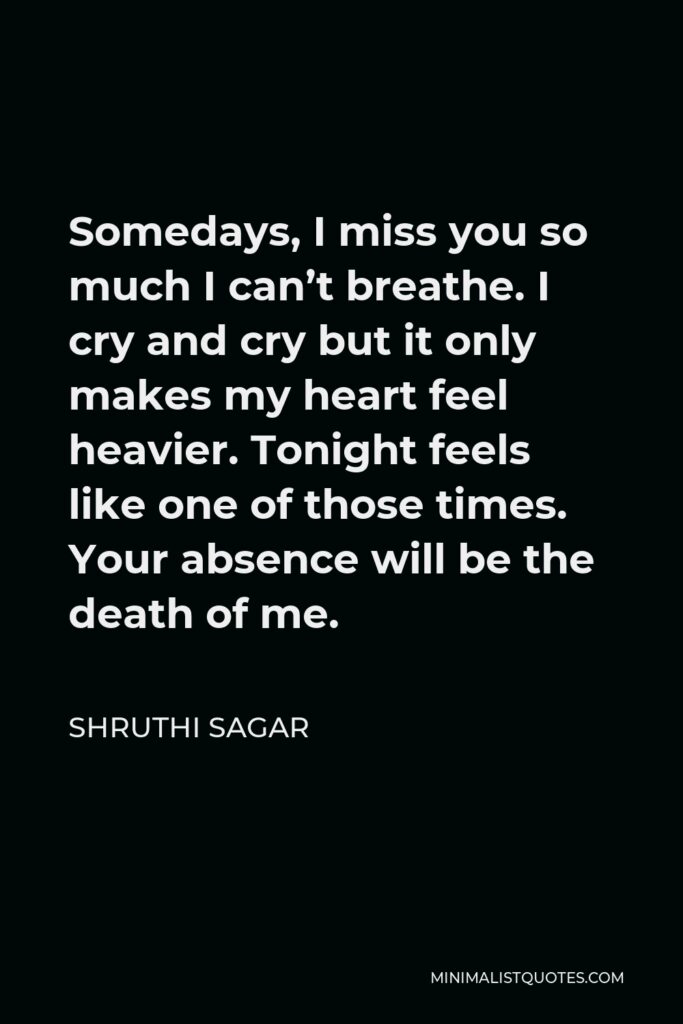 Shruthi Sagar Quote - Somedays, I miss you so much I can’t breathe. I cry and cry but it only makes my heart feel heavier. Tonight feels like one of those times. Your absence will be the death of me.
