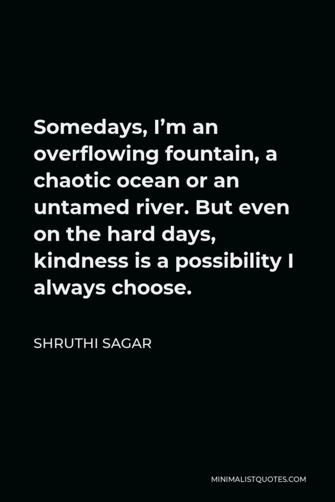 Shruthi Sagar Quote - Somedays, I’m an overflowing fountain, a chaotic ocean or an untamed river. But even on the hard days, kindness is a possibility I always choose.