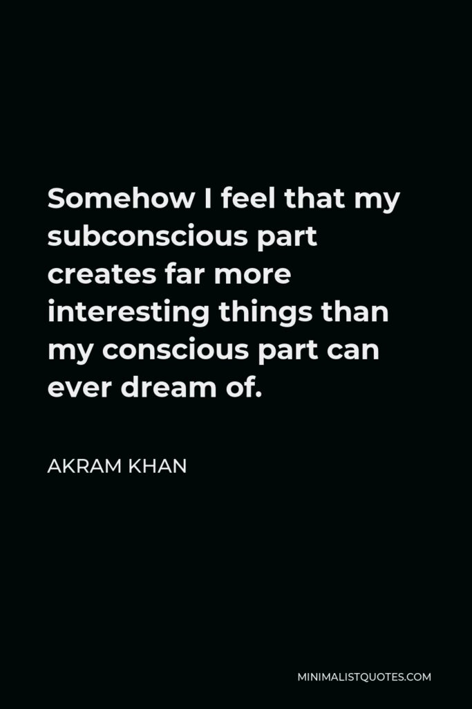 Akram Khan Quote - Somehow I feel that my subconscious part creates far more interesting things than my conscious part can ever dream of.