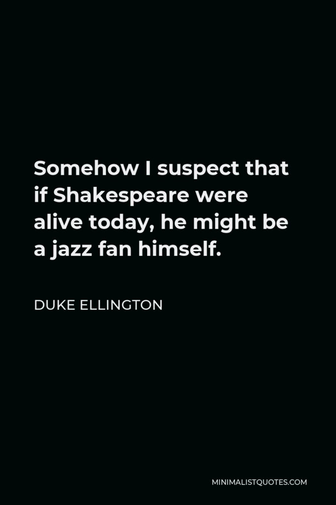 Duke Ellington Quote - Somehow I suspect that if Shakespeare were alive today, he might be a jazz fan himself.