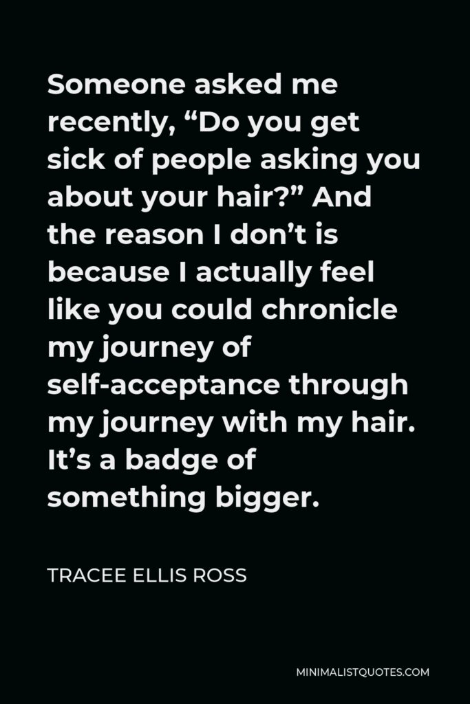 Tracee Ellis Ross Quote - Someone asked me recently, “Do you get sick of people asking you about your hair?” And the reason I don’t is because I actually feel like you could chronicle my journey of self-acceptance through my journey with my hair. It’s a badge of something bigger.