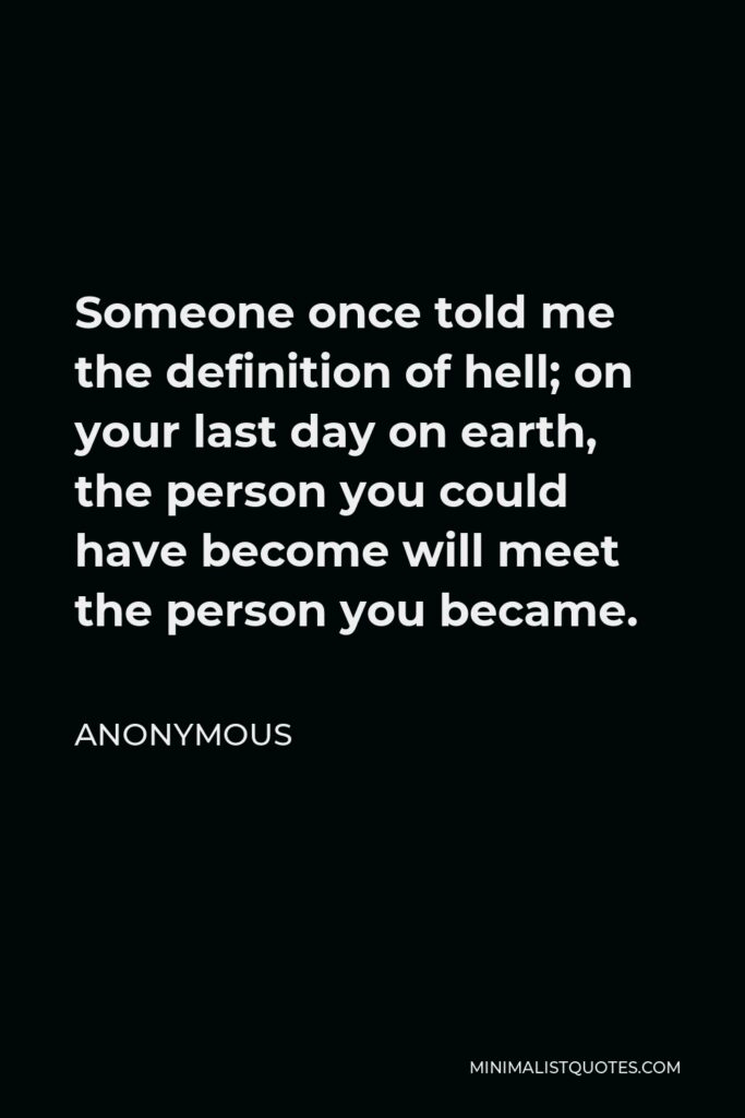 Anonymous Quote - Someone once told me the definition of hell; on your last day on earth, the person you could have become will meet the person you became.